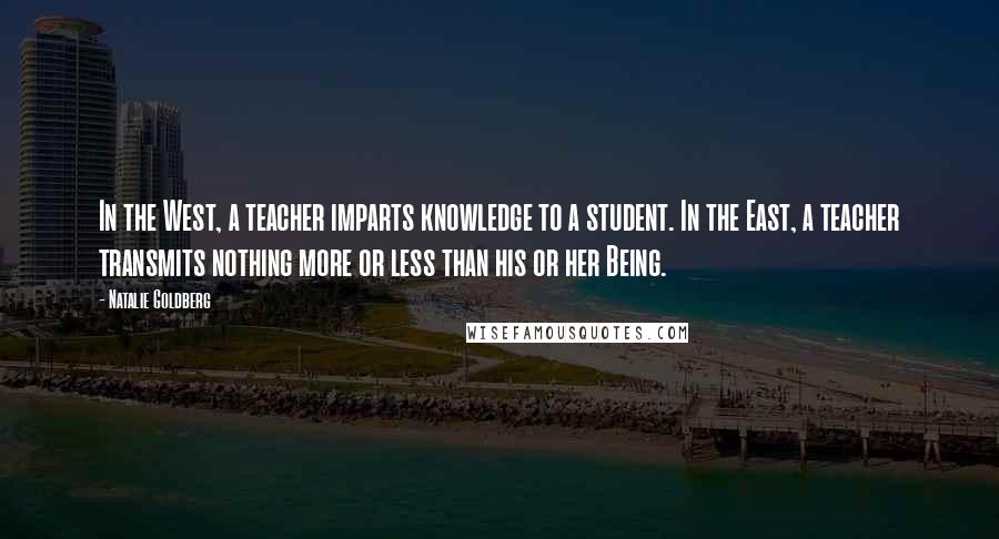 Natalie Goldberg Quotes: In the West, a teacher imparts knowledge to a student. In the East, a teacher transmits nothing more or less than his or her Being.