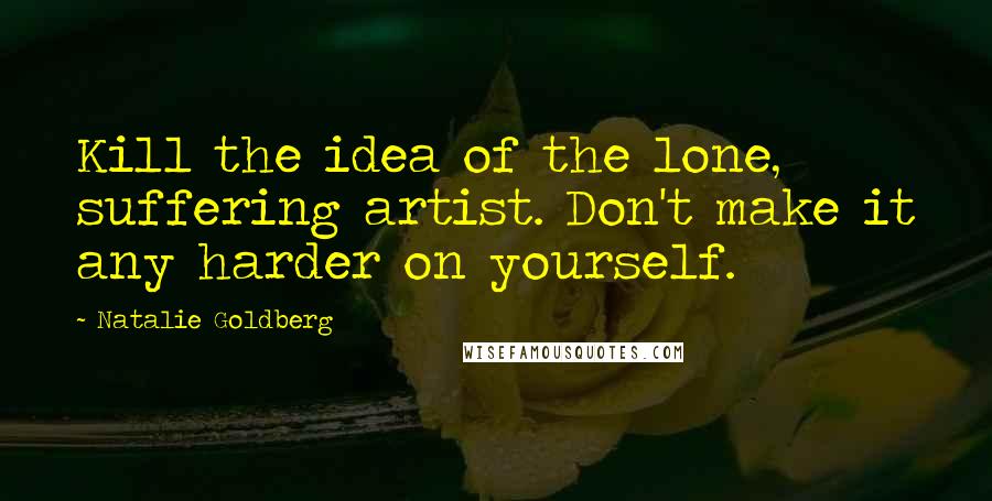 Natalie Goldberg Quotes: Kill the idea of the lone, suffering artist. Don't make it any harder on yourself.