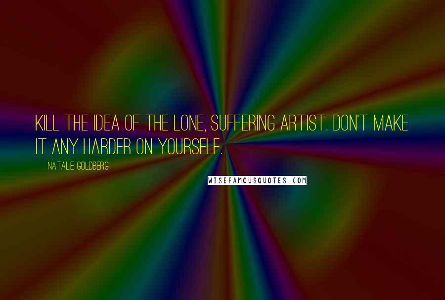 Natalie Goldberg Quotes: Kill the idea of the lone, suffering artist. Don't make it any harder on yourself.