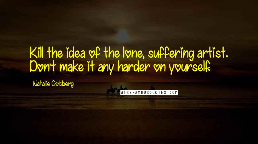 Natalie Goldberg Quotes: Kill the idea of the lone, suffering artist. Don't make it any harder on yourself.