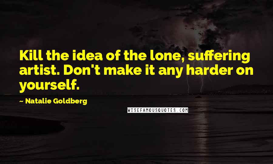 Natalie Goldberg Quotes: Kill the idea of the lone, suffering artist. Don't make it any harder on yourself.