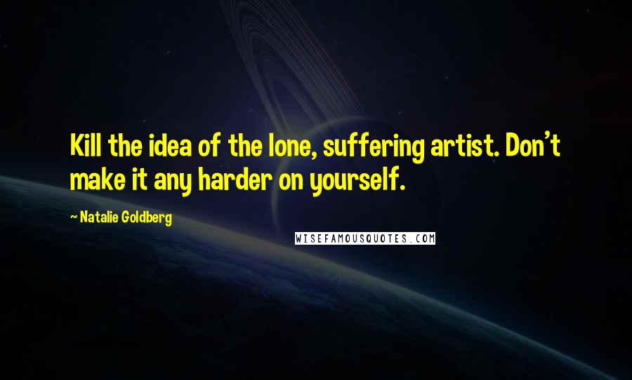 Natalie Goldberg Quotes: Kill the idea of the lone, suffering artist. Don't make it any harder on yourself.