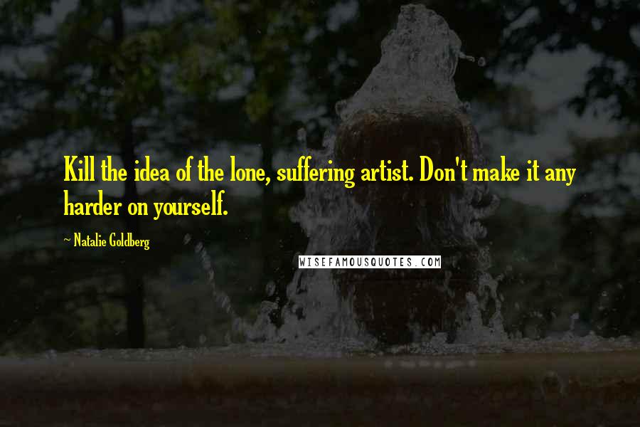 Natalie Goldberg Quotes: Kill the idea of the lone, suffering artist. Don't make it any harder on yourself.