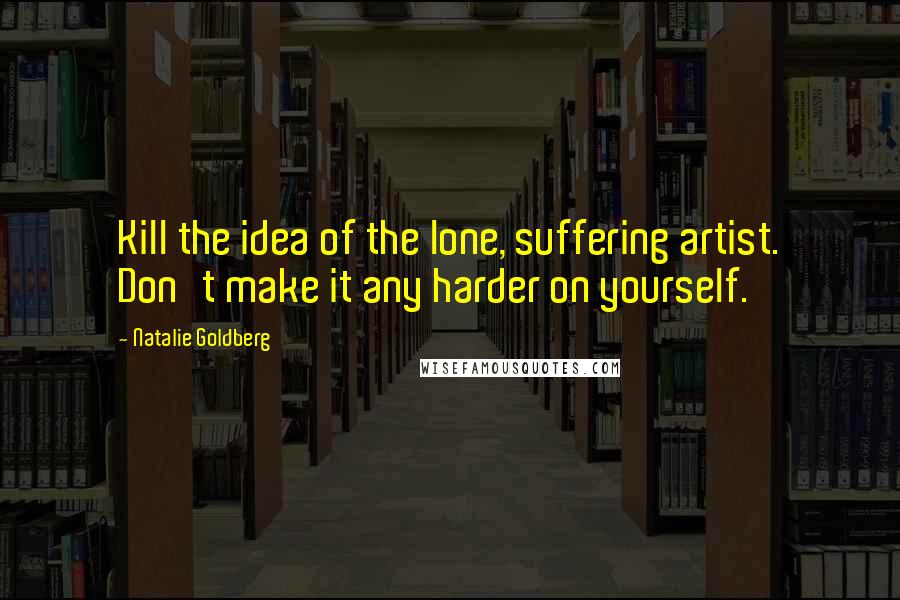 Natalie Goldberg Quotes: Kill the idea of the lone, suffering artist. Don't make it any harder on yourself.