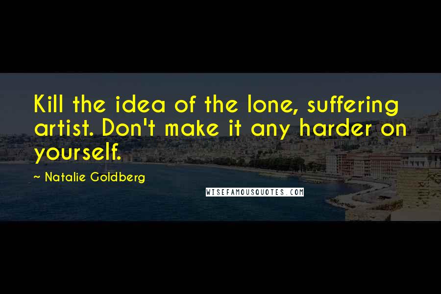 Natalie Goldberg Quotes: Kill the idea of the lone, suffering artist. Don't make it any harder on yourself.