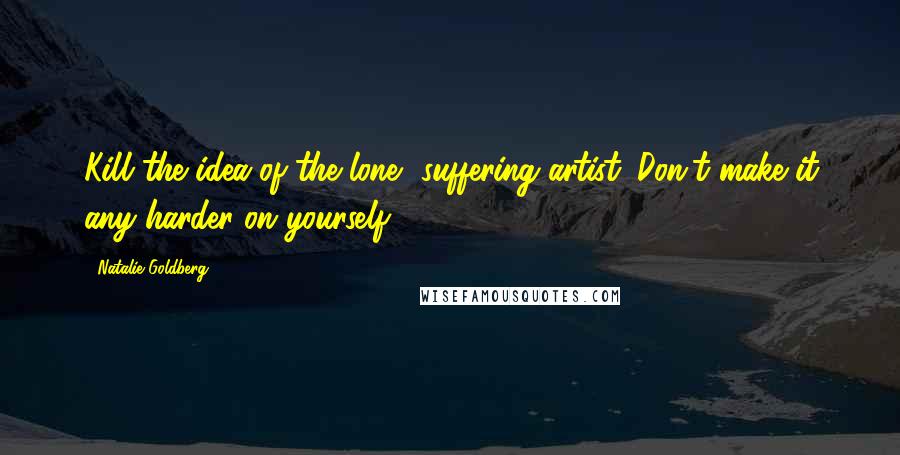 Natalie Goldberg Quotes: Kill the idea of the lone, suffering artist. Don't make it any harder on yourself.