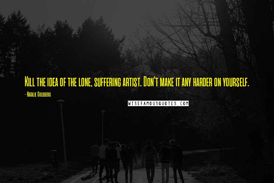 Natalie Goldberg Quotes: Kill the idea of the lone, suffering artist. Don't make it any harder on yourself.
