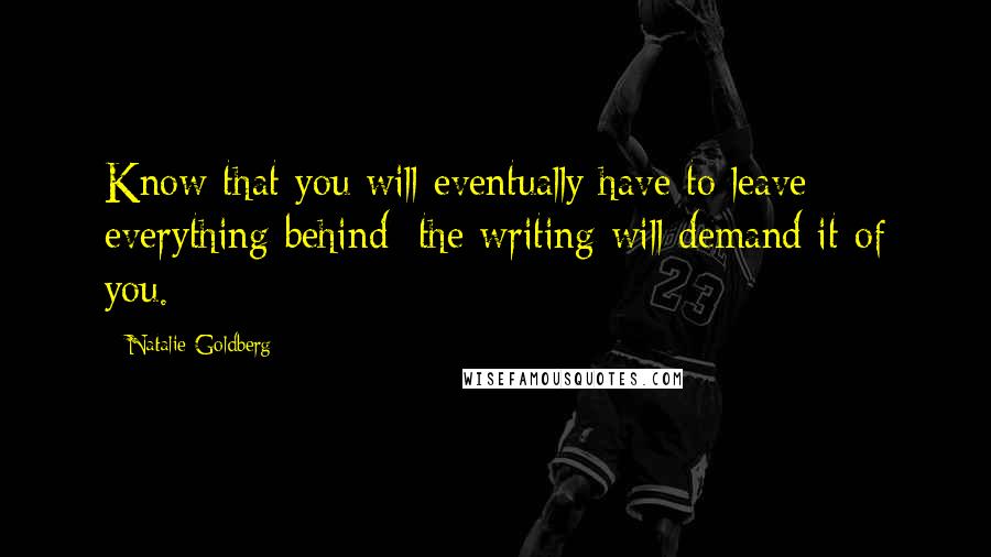 Natalie Goldberg Quotes: Know that you will eventually have to leave everything behind; the writing will demand it of you.