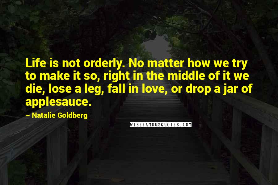 Natalie Goldberg Quotes: Life is not orderly. No matter how we try to make it so, right in the middle of it we die, lose a leg, fall in love, or drop a jar of applesauce.