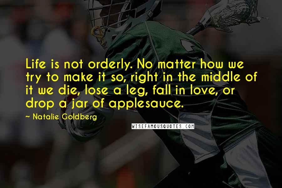 Natalie Goldberg Quotes: Life is not orderly. No matter how we try to make it so, right in the middle of it we die, lose a leg, fall in love, or drop a jar of applesauce.