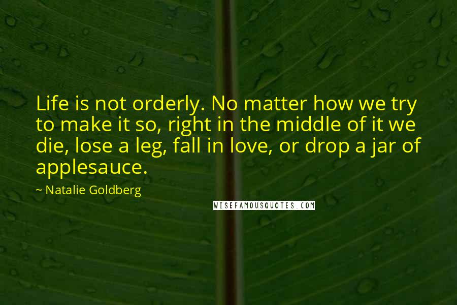 Natalie Goldberg Quotes: Life is not orderly. No matter how we try to make it so, right in the middle of it we die, lose a leg, fall in love, or drop a jar of applesauce.