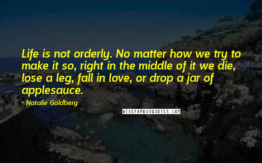 Natalie Goldberg Quotes: Life is not orderly. No matter how we try to make it so, right in the middle of it we die, lose a leg, fall in love, or drop a jar of applesauce.