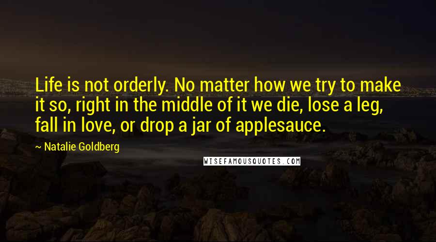 Natalie Goldberg Quotes: Life is not orderly. No matter how we try to make it so, right in the middle of it we die, lose a leg, fall in love, or drop a jar of applesauce.