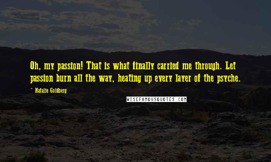Natalie Goldberg Quotes: Oh, my passion! That is what finally carried me through. Let passion burn all the way, heating up every layer of the psyche.