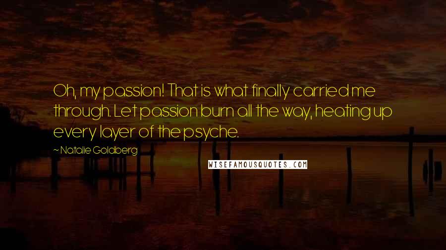 Natalie Goldberg Quotes: Oh, my passion! That is what finally carried me through. Let passion burn all the way, heating up every layer of the psyche.