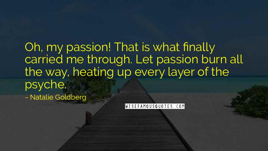 Natalie Goldberg Quotes: Oh, my passion! That is what finally carried me through. Let passion burn all the way, heating up every layer of the psyche.
