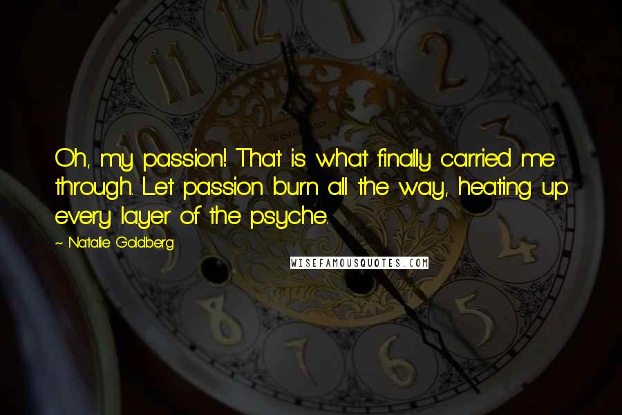 Natalie Goldberg Quotes: Oh, my passion! That is what finally carried me through. Let passion burn all the way, heating up every layer of the psyche.