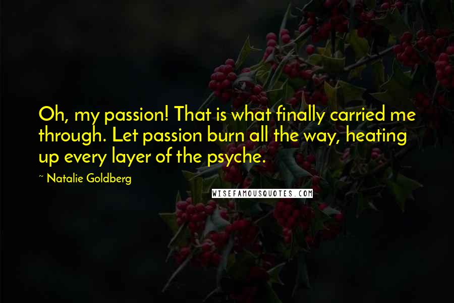 Natalie Goldberg Quotes: Oh, my passion! That is what finally carried me through. Let passion burn all the way, heating up every layer of the psyche.