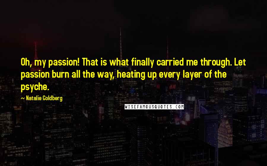 Natalie Goldberg Quotes: Oh, my passion! That is what finally carried me through. Let passion burn all the way, heating up every layer of the psyche.