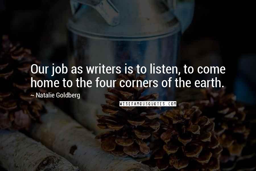 Natalie Goldberg Quotes: Our job as writers is to listen, to come home to the four corners of the earth.