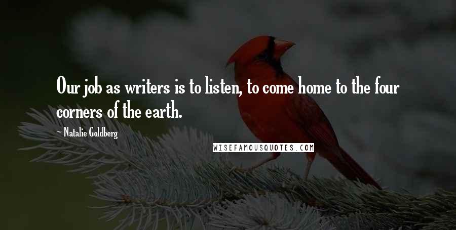 Natalie Goldberg Quotes: Our job as writers is to listen, to come home to the four corners of the earth.