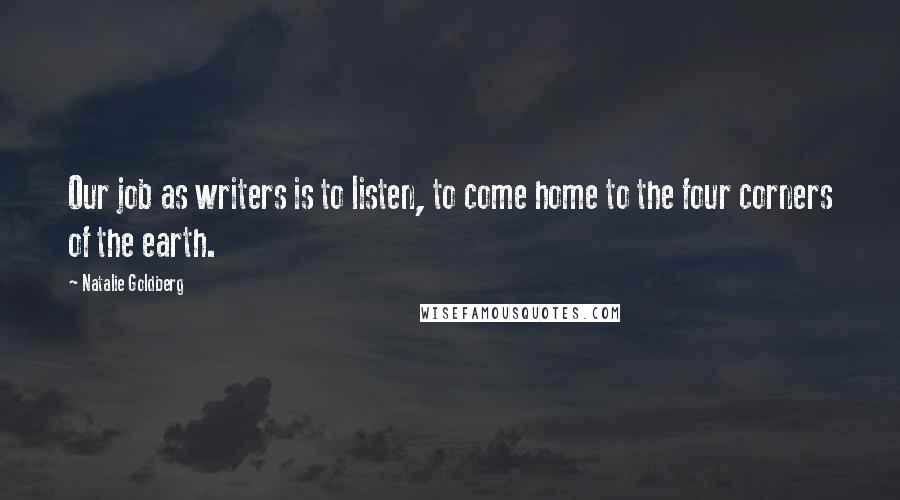 Natalie Goldberg Quotes: Our job as writers is to listen, to come home to the four corners of the earth.