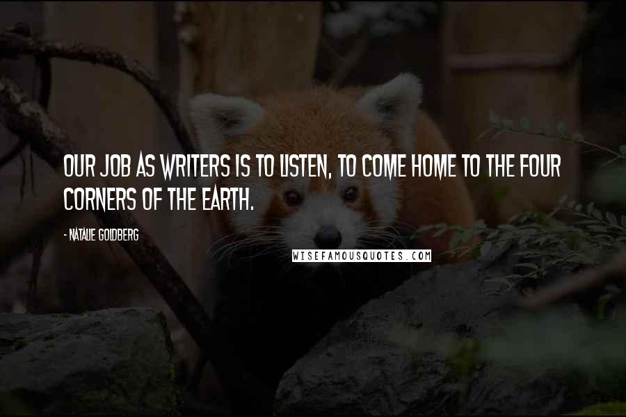 Natalie Goldberg Quotes: Our job as writers is to listen, to come home to the four corners of the earth.