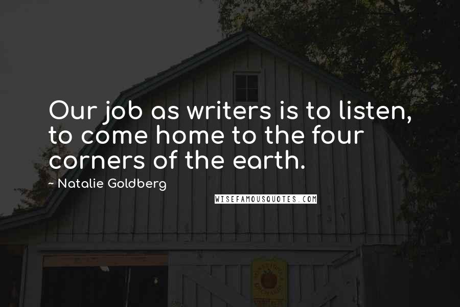 Natalie Goldberg Quotes: Our job as writers is to listen, to come home to the four corners of the earth.