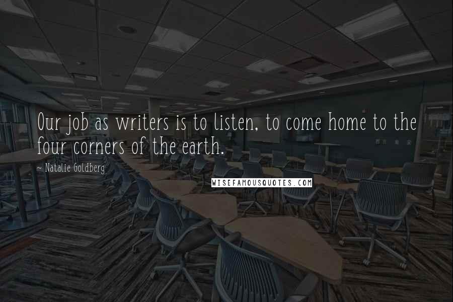 Natalie Goldberg Quotes: Our job as writers is to listen, to come home to the four corners of the earth.