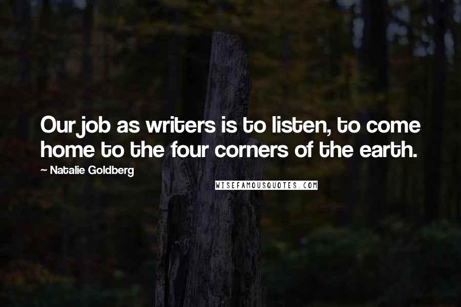 Natalie Goldberg Quotes: Our job as writers is to listen, to come home to the four corners of the earth.
