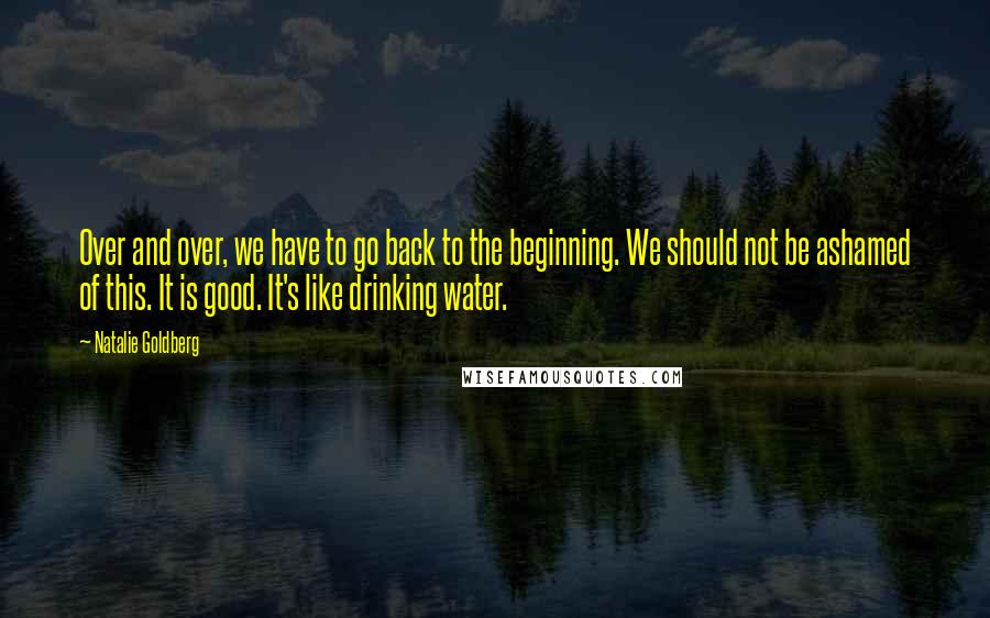 Natalie Goldberg Quotes: Over and over, we have to go back to the beginning. We should not be ashamed of this. It is good. It's like drinking water.