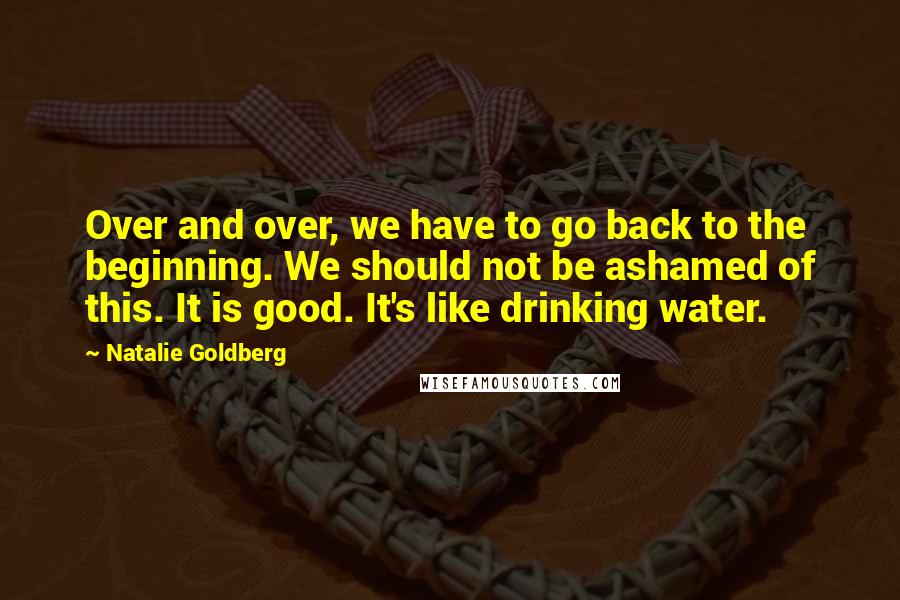 Natalie Goldberg Quotes: Over and over, we have to go back to the beginning. We should not be ashamed of this. It is good. It's like drinking water.