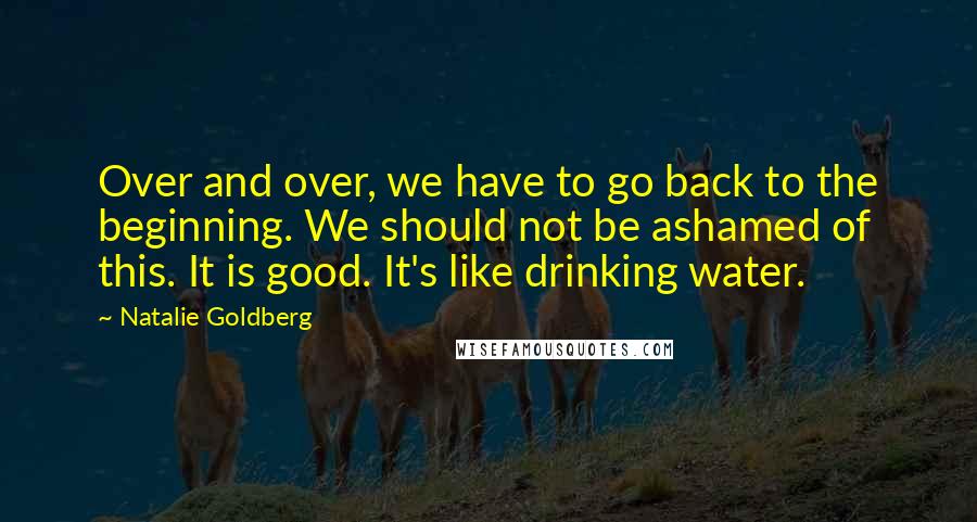 Natalie Goldberg Quotes: Over and over, we have to go back to the beginning. We should not be ashamed of this. It is good. It's like drinking water.