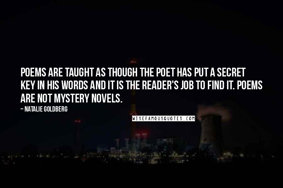 Natalie Goldberg Quotes: Poems are taught as though the poet has put a secret key in his words and it is the reader's job to find it. Poems are not mystery novels.