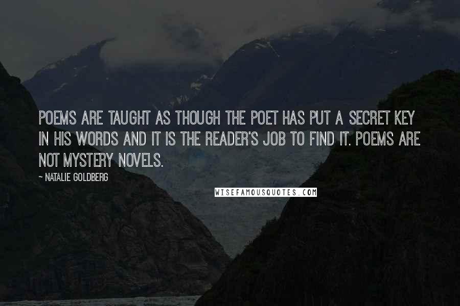 Natalie Goldberg Quotes: Poems are taught as though the poet has put a secret key in his words and it is the reader's job to find it. Poems are not mystery novels.