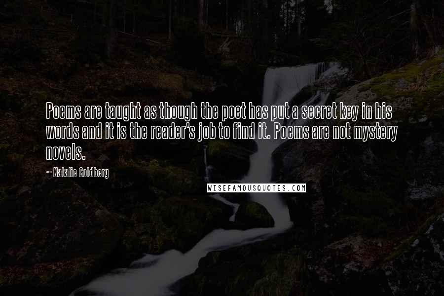 Natalie Goldberg Quotes: Poems are taught as though the poet has put a secret key in his words and it is the reader's job to find it. Poems are not mystery novels.