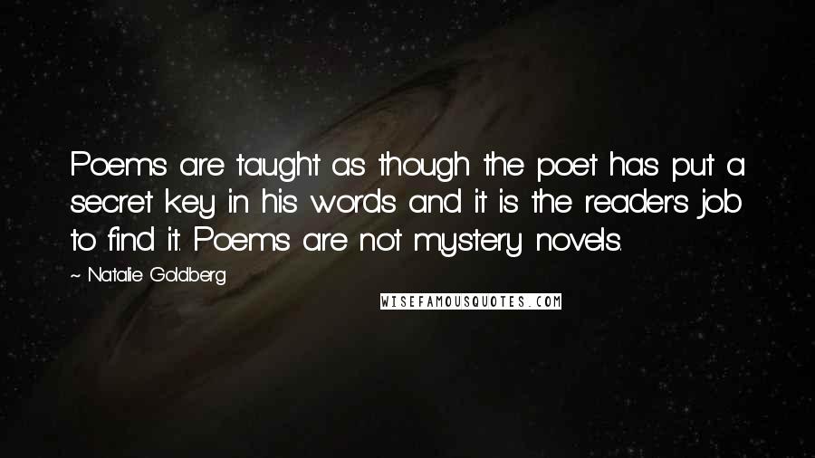 Natalie Goldberg Quotes: Poems are taught as though the poet has put a secret key in his words and it is the reader's job to find it. Poems are not mystery novels.