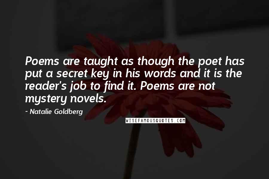 Natalie Goldberg Quotes: Poems are taught as though the poet has put a secret key in his words and it is the reader's job to find it. Poems are not mystery novels.
