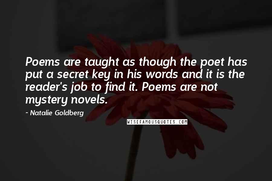 Natalie Goldberg Quotes: Poems are taught as though the poet has put a secret key in his words and it is the reader's job to find it. Poems are not mystery novels.