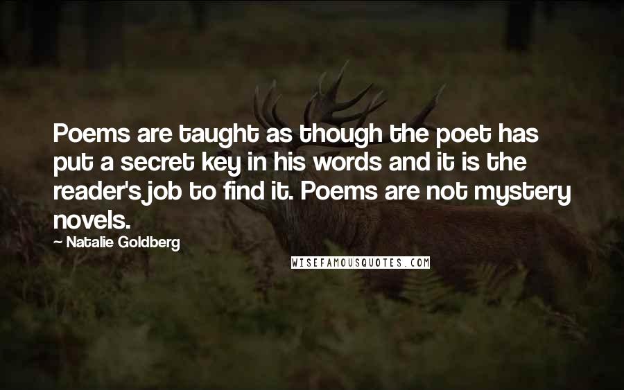 Natalie Goldberg Quotes: Poems are taught as though the poet has put a secret key in his words and it is the reader's job to find it. Poems are not mystery novels.