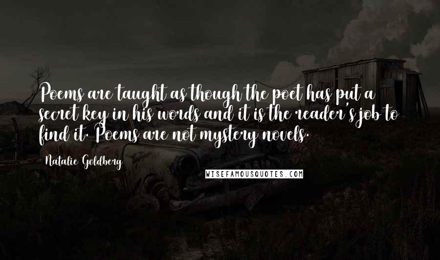 Natalie Goldberg Quotes: Poems are taught as though the poet has put a secret key in his words and it is the reader's job to find it. Poems are not mystery novels.