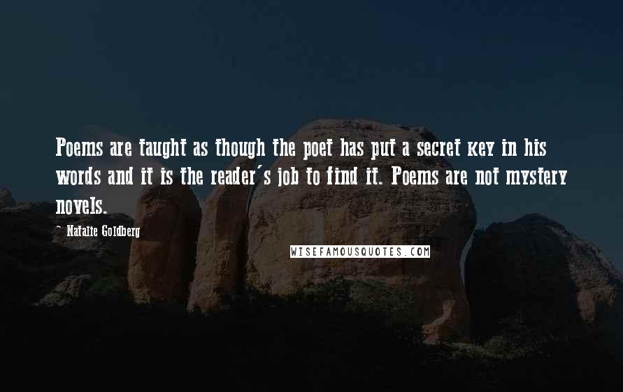 Natalie Goldberg Quotes: Poems are taught as though the poet has put a secret key in his words and it is the reader's job to find it. Poems are not mystery novels.