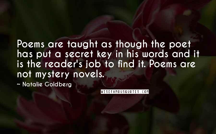 Natalie Goldberg Quotes: Poems are taught as though the poet has put a secret key in his words and it is the reader's job to find it. Poems are not mystery novels.