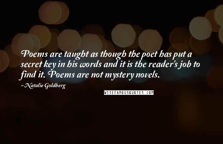 Natalie Goldberg Quotes: Poems are taught as though the poet has put a secret key in his words and it is the reader's job to find it. Poems are not mystery novels.