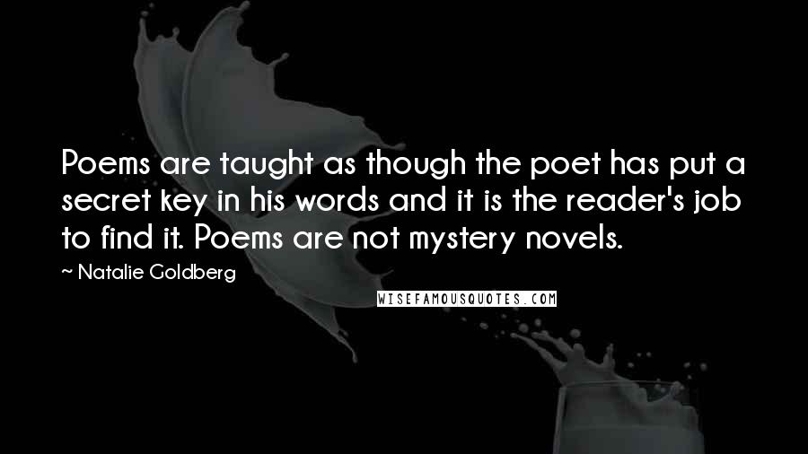 Natalie Goldberg Quotes: Poems are taught as though the poet has put a secret key in his words and it is the reader's job to find it. Poems are not mystery novels.