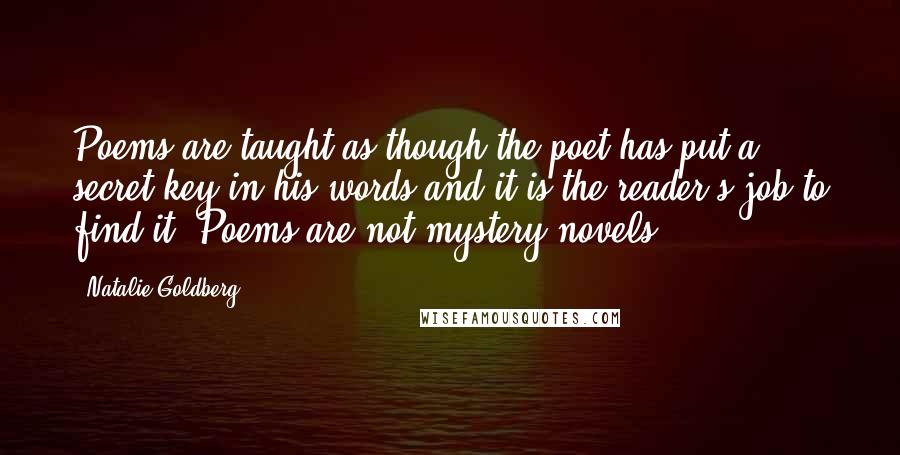 Natalie Goldberg Quotes: Poems are taught as though the poet has put a secret key in his words and it is the reader's job to find it. Poems are not mystery novels.