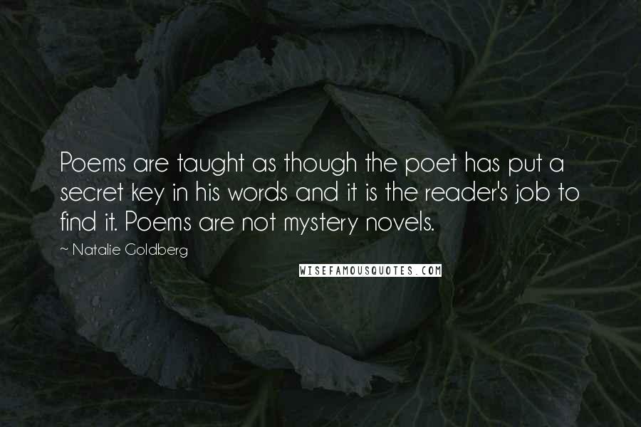 Natalie Goldberg Quotes: Poems are taught as though the poet has put a secret key in his words and it is the reader's job to find it. Poems are not mystery novels.