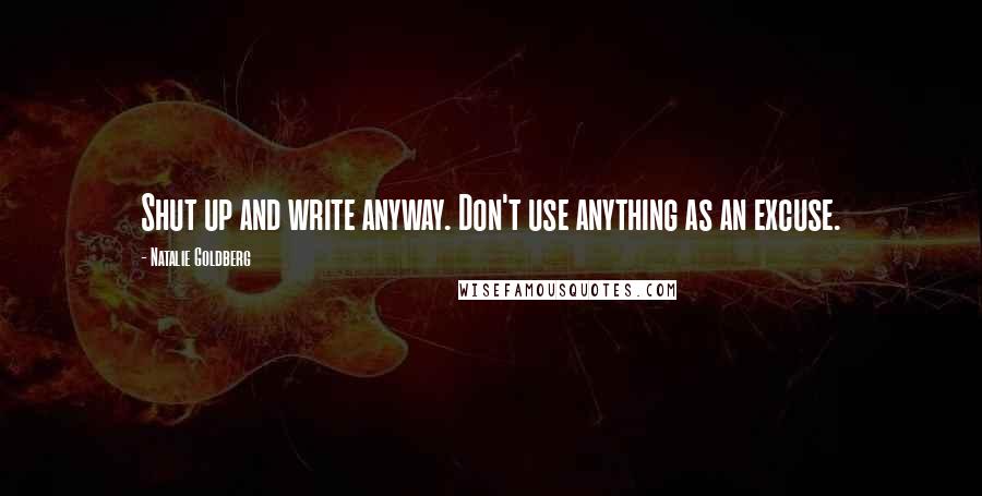 Natalie Goldberg Quotes: Shut up and write anyway. Don't use anything as an excuse.