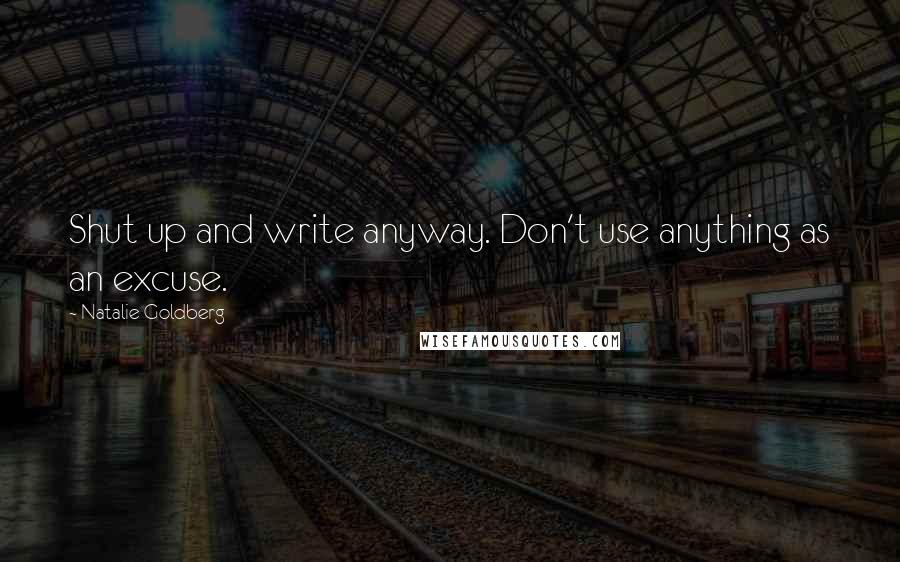 Natalie Goldberg Quotes: Shut up and write anyway. Don't use anything as an excuse.