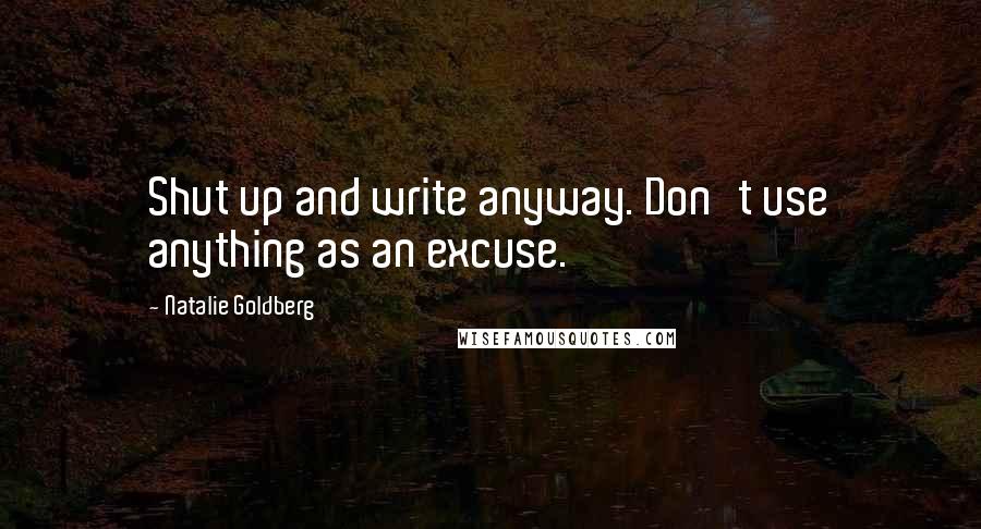 Natalie Goldberg Quotes: Shut up and write anyway. Don't use anything as an excuse.